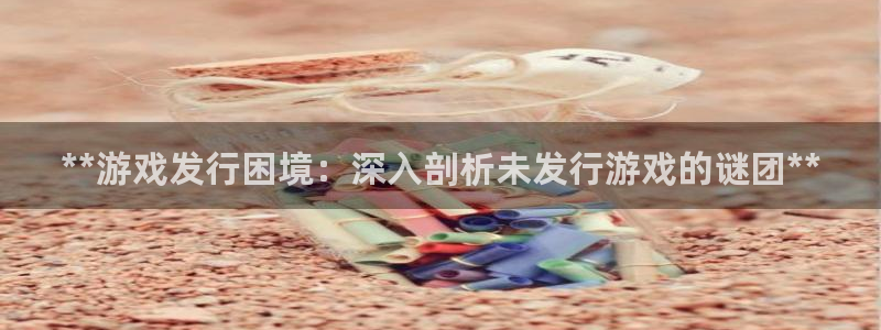 新宝gg官网登录找代理：**游戏发行困境：深入剖析未发行游戏的谜团**