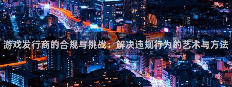 新宝gg创造奇迹平台注册登录：游戏发行商的合规与挑战：解决违规行为的艺术与方法
